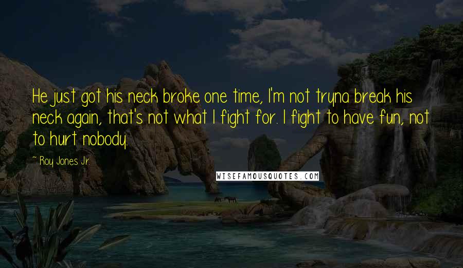 Roy Jones Jr. Quotes: He just got his neck broke one time, I'm not tryna break his neck again, that's not what I fight for. I fight to have fun, not to hurt nobody.