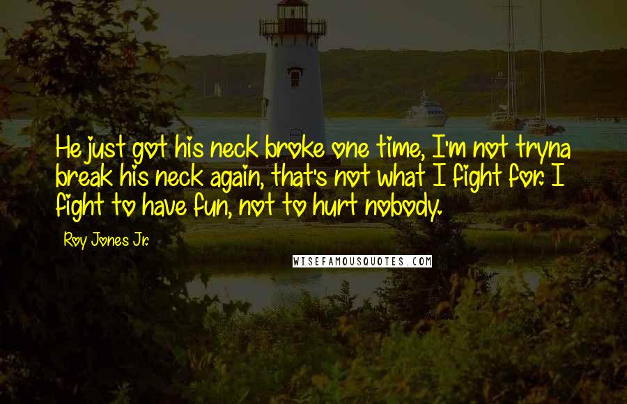 Roy Jones Jr. Quotes: He just got his neck broke one time, I'm not tryna break his neck again, that's not what I fight for. I fight to have fun, not to hurt nobody.