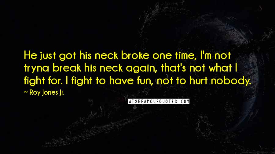 Roy Jones Jr. Quotes: He just got his neck broke one time, I'm not tryna break his neck again, that's not what I fight for. I fight to have fun, not to hurt nobody.