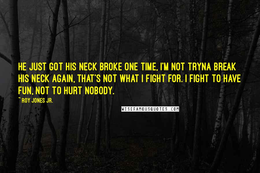 Roy Jones Jr. Quotes: He just got his neck broke one time, I'm not tryna break his neck again, that's not what I fight for. I fight to have fun, not to hurt nobody.