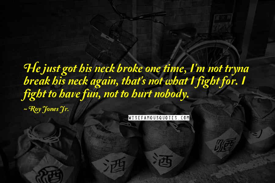 Roy Jones Jr. Quotes: He just got his neck broke one time, I'm not tryna break his neck again, that's not what I fight for. I fight to have fun, not to hurt nobody.
