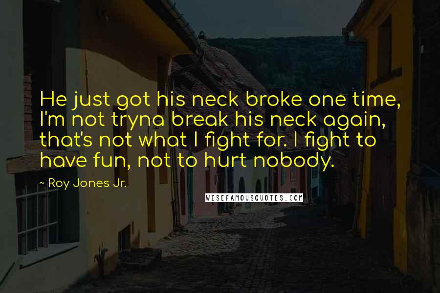 Roy Jones Jr. Quotes: He just got his neck broke one time, I'm not tryna break his neck again, that's not what I fight for. I fight to have fun, not to hurt nobody.