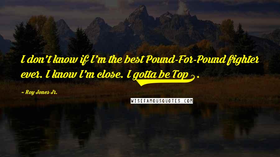 Roy Jones Jr. Quotes: I don't know if I'm the best Pound-For-Pound fighter ever. I know I'm close. I gotta be Top 5.