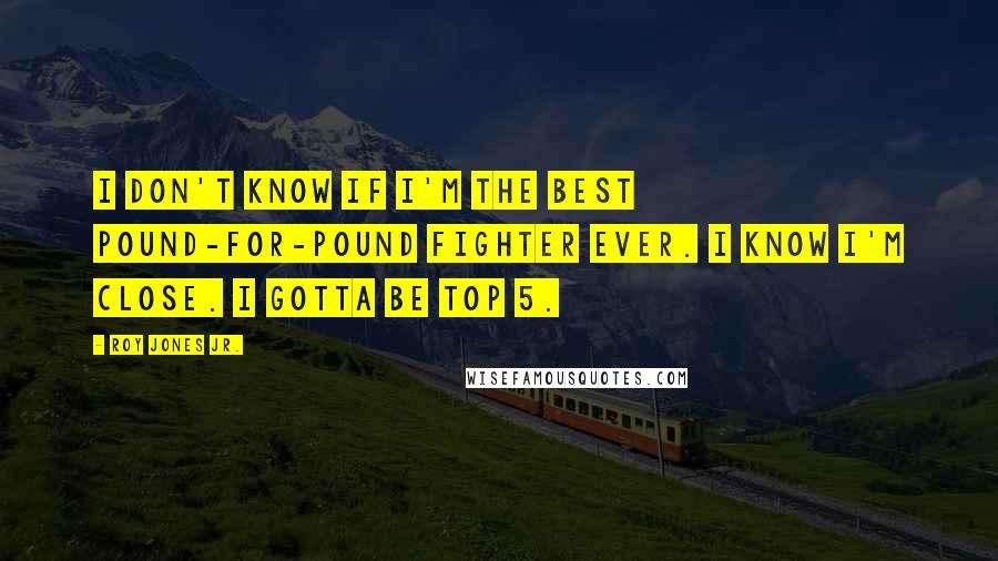 Roy Jones Jr. Quotes: I don't know if I'm the best Pound-For-Pound fighter ever. I know I'm close. I gotta be Top 5.