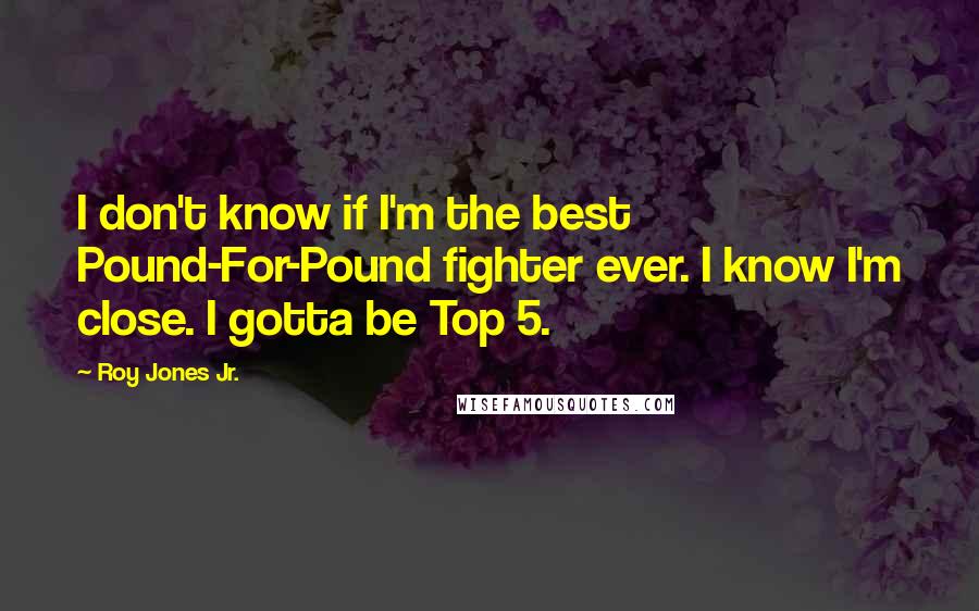 Roy Jones Jr. Quotes: I don't know if I'm the best Pound-For-Pound fighter ever. I know I'm close. I gotta be Top 5.