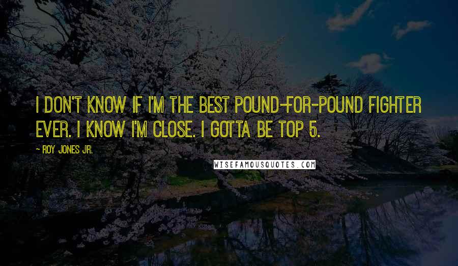 Roy Jones Jr. Quotes: I don't know if I'm the best Pound-For-Pound fighter ever. I know I'm close. I gotta be Top 5.