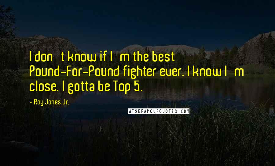 Roy Jones Jr. Quotes: I don't know if I'm the best Pound-For-Pound fighter ever. I know I'm close. I gotta be Top 5.