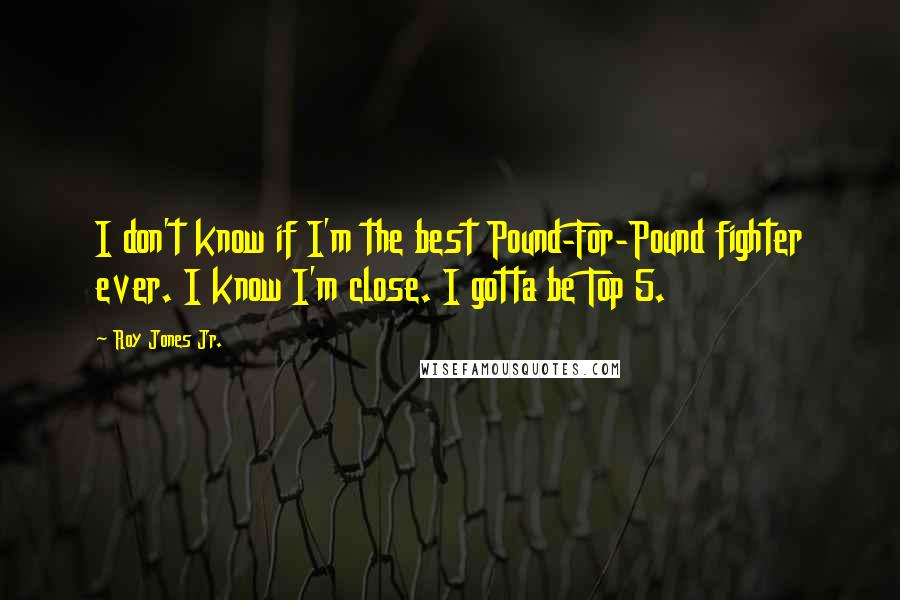 Roy Jones Jr. Quotes: I don't know if I'm the best Pound-For-Pound fighter ever. I know I'm close. I gotta be Top 5.