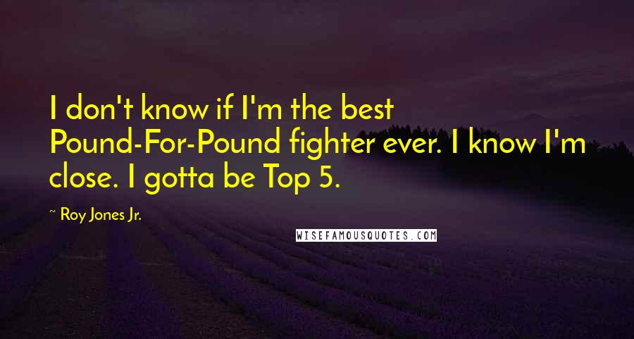 Roy Jones Jr. Quotes: I don't know if I'm the best Pound-For-Pound fighter ever. I know I'm close. I gotta be Top 5.