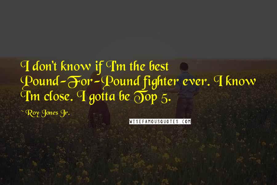 Roy Jones Jr. Quotes: I don't know if I'm the best Pound-For-Pound fighter ever. I know I'm close. I gotta be Top 5.