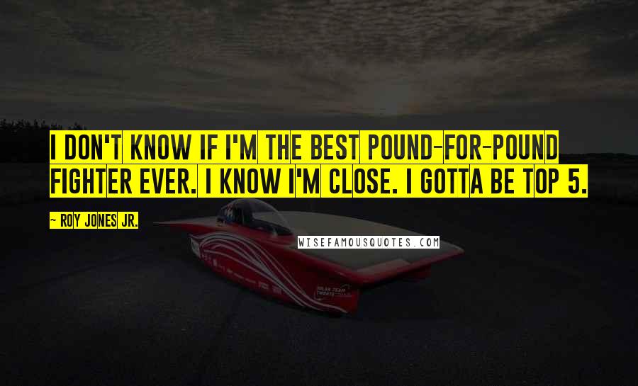 Roy Jones Jr. Quotes: I don't know if I'm the best Pound-For-Pound fighter ever. I know I'm close. I gotta be Top 5.