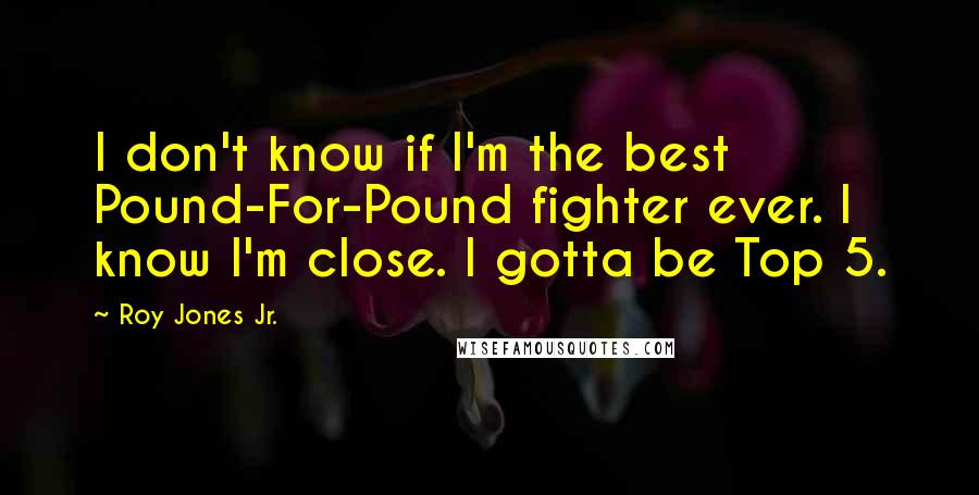 Roy Jones Jr. Quotes: I don't know if I'm the best Pound-For-Pound fighter ever. I know I'm close. I gotta be Top 5.