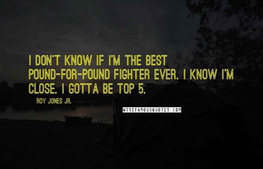 Roy Jones Jr. Quotes: I don't know if I'm the best Pound-For-Pound fighter ever. I know I'm close. I gotta be Top 5.