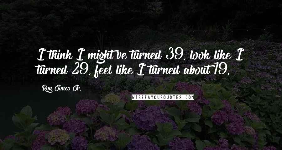 Roy Jones Jr. Quotes: I think I might've turned 39, look like I turned 29, feel like I turned about 19.