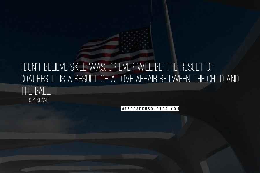Roy Keane Quotes: I don't believe skill was, or ever will be, the result of coaches. It is a result of a love affair between the child and the ball.