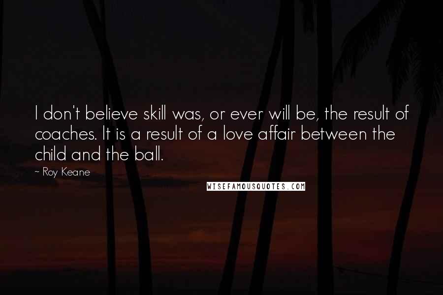 Roy Keane Quotes: I don't believe skill was, or ever will be, the result of coaches. It is a result of a love affair between the child and the ball.