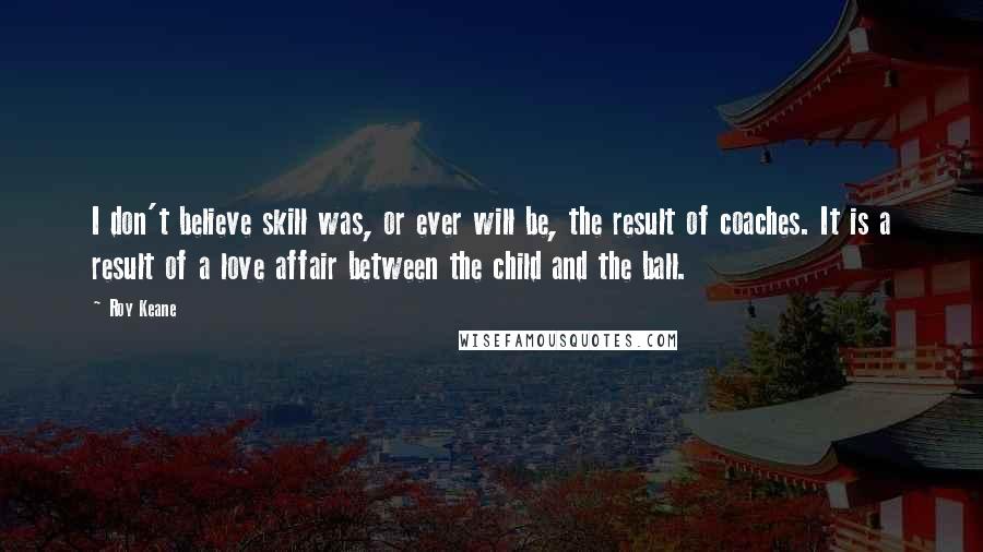 Roy Keane Quotes: I don't believe skill was, or ever will be, the result of coaches. It is a result of a love affair between the child and the ball.