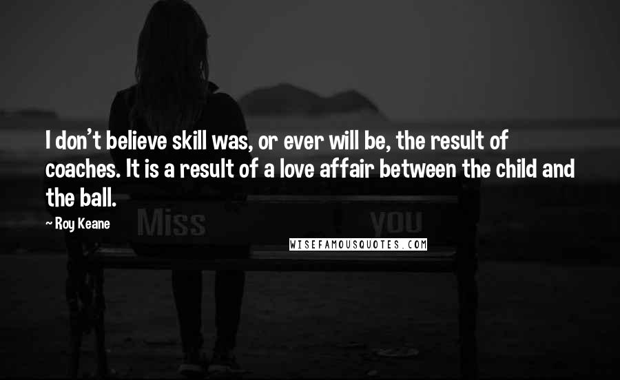 Roy Keane Quotes: I don't believe skill was, or ever will be, the result of coaches. It is a result of a love affair between the child and the ball.