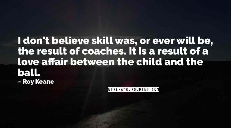 Roy Keane Quotes: I don't believe skill was, or ever will be, the result of coaches. It is a result of a love affair between the child and the ball.