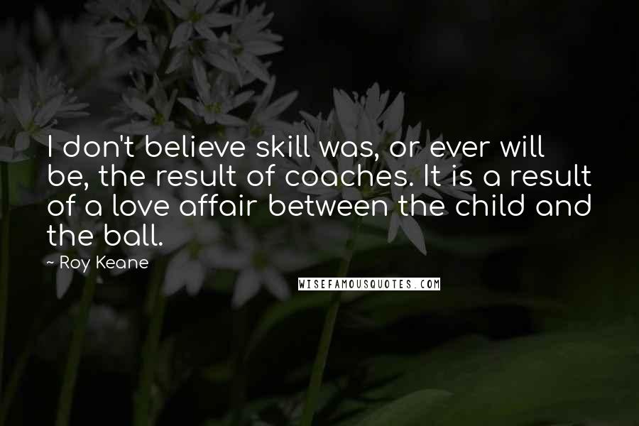 Roy Keane Quotes: I don't believe skill was, or ever will be, the result of coaches. It is a result of a love affair between the child and the ball.