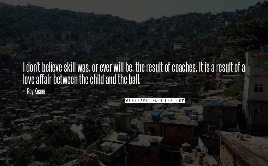 Roy Keane Quotes: I don't believe skill was, or ever will be, the result of coaches. It is a result of a love affair between the child and the ball.