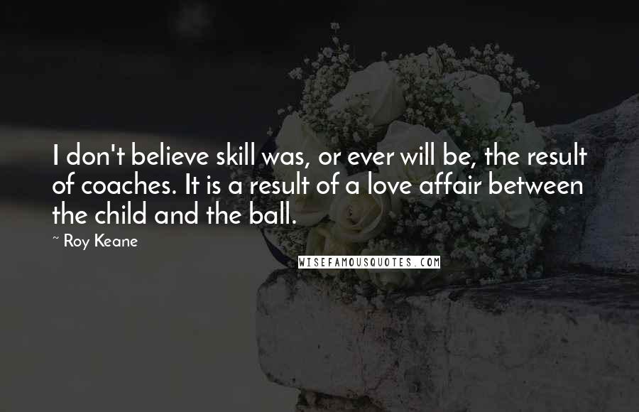 Roy Keane Quotes: I don't believe skill was, or ever will be, the result of coaches. It is a result of a love affair between the child and the ball.