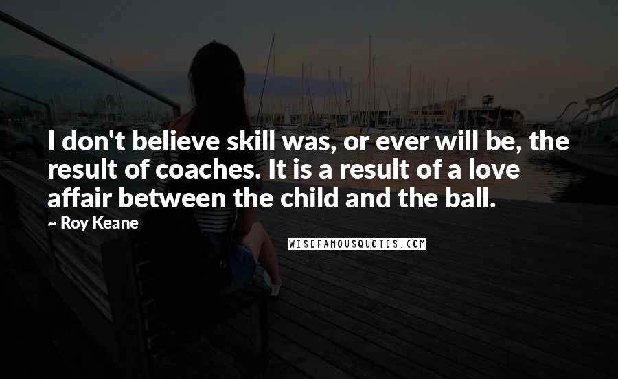 Roy Keane Quotes: I don't believe skill was, or ever will be, the result of coaches. It is a result of a love affair between the child and the ball.