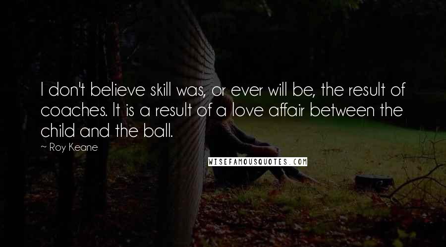 Roy Keane Quotes: I don't believe skill was, or ever will be, the result of coaches. It is a result of a love affair between the child and the ball.