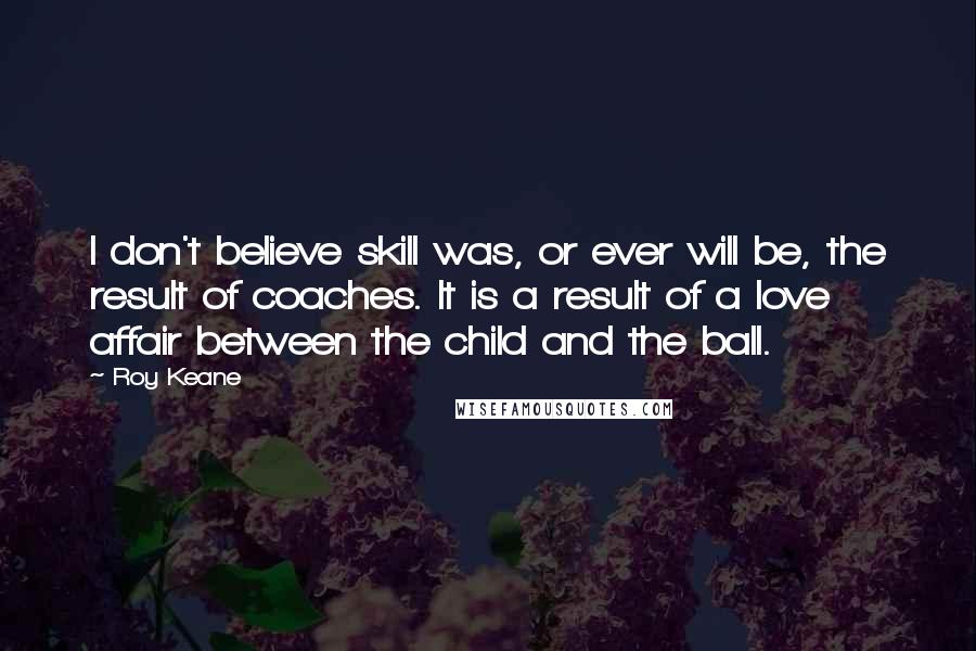 Roy Keane Quotes: I don't believe skill was, or ever will be, the result of coaches. It is a result of a love affair between the child and the ball.