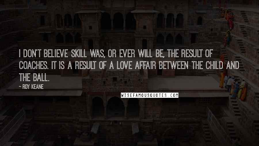 Roy Keane Quotes: I don't believe skill was, or ever will be, the result of coaches. It is a result of a love affair between the child and the ball.