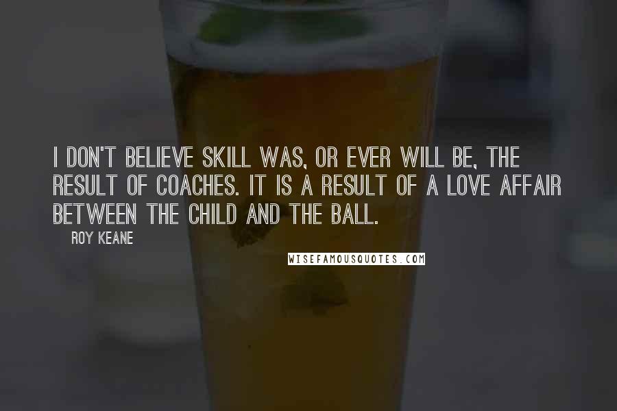 Roy Keane Quotes: I don't believe skill was, or ever will be, the result of coaches. It is a result of a love affair between the child and the ball.