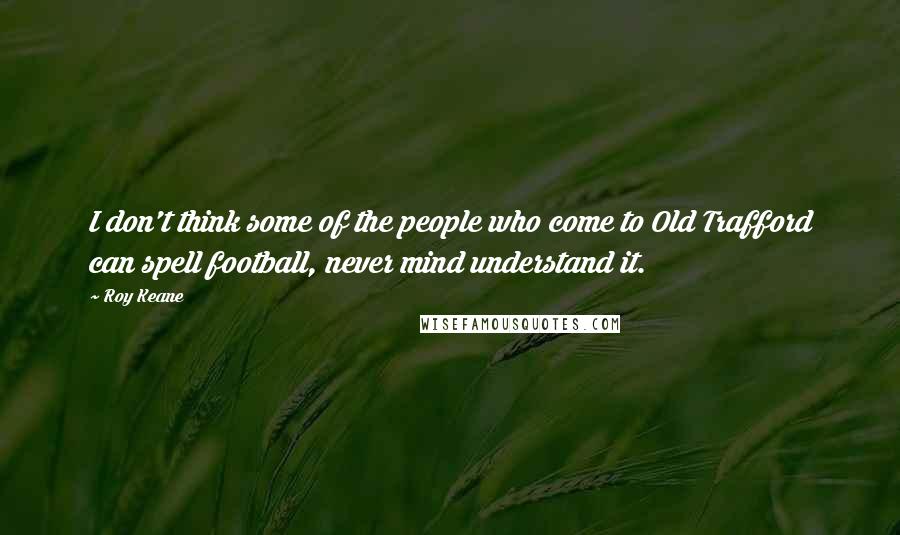 Roy Keane Quotes: I don't think some of the people who come to Old Trafford can spell football, never mind understand it.