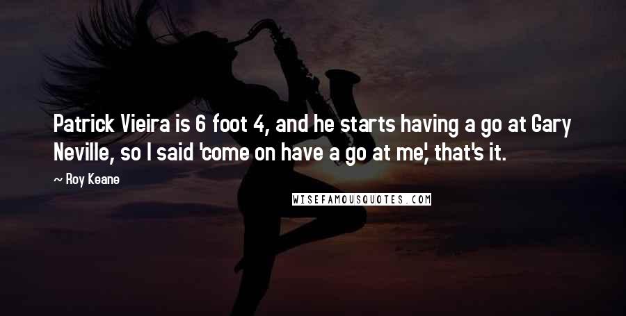 Roy Keane Quotes: Patrick Vieira is 6 foot 4, and he starts having a go at Gary Neville, so I said 'come on have a go at me,' that's it.