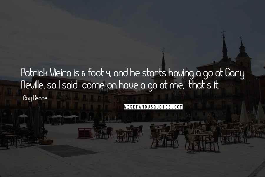Roy Keane Quotes: Patrick Vieira is 6 foot 4, and he starts having a go at Gary Neville, so I said 'come on have a go at me,' that's it.