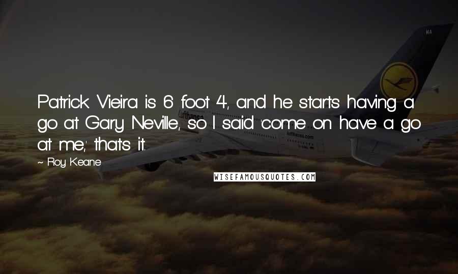 Roy Keane Quotes: Patrick Vieira is 6 foot 4, and he starts having a go at Gary Neville, so I said 'come on have a go at me,' that's it.