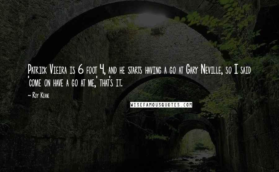 Roy Keane Quotes: Patrick Vieira is 6 foot 4, and he starts having a go at Gary Neville, so I said 'come on have a go at me,' that's it.