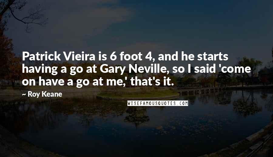 Roy Keane Quotes: Patrick Vieira is 6 foot 4, and he starts having a go at Gary Neville, so I said 'come on have a go at me,' that's it.