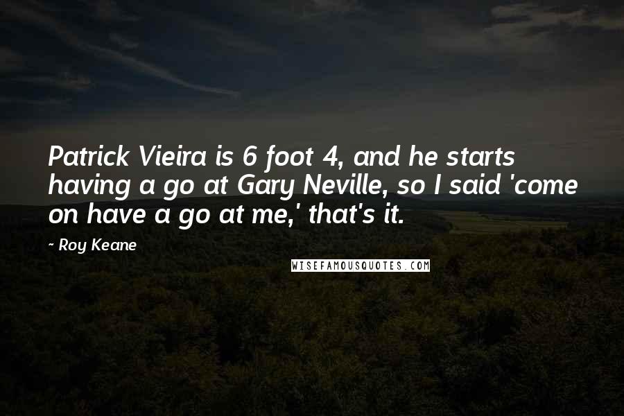 Roy Keane Quotes: Patrick Vieira is 6 foot 4, and he starts having a go at Gary Neville, so I said 'come on have a go at me,' that's it.