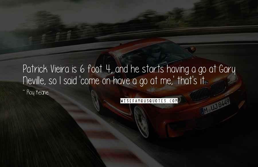 Roy Keane Quotes: Patrick Vieira is 6 foot 4, and he starts having a go at Gary Neville, so I said 'come on have a go at me,' that's it.