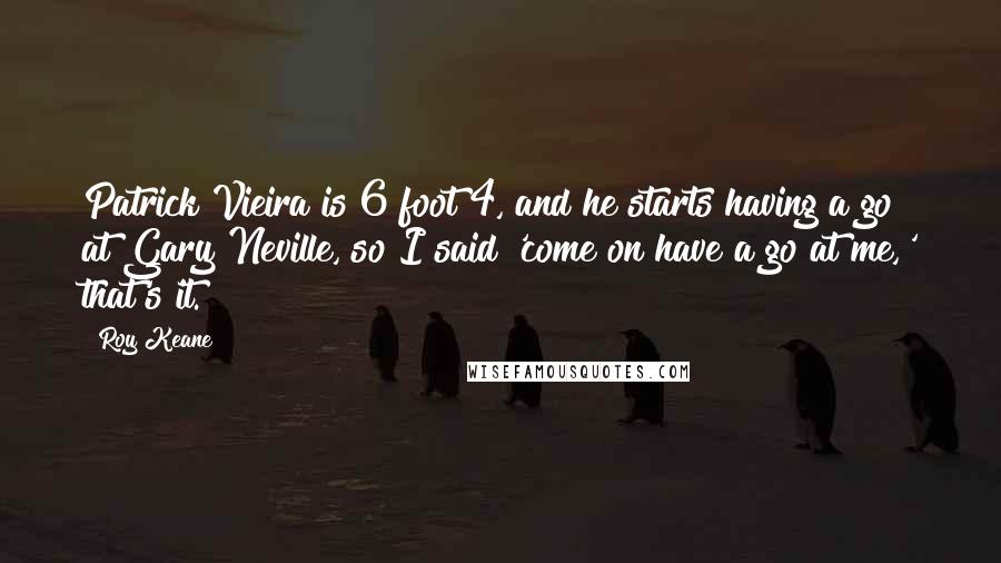 Roy Keane Quotes: Patrick Vieira is 6 foot 4, and he starts having a go at Gary Neville, so I said 'come on have a go at me,' that's it.