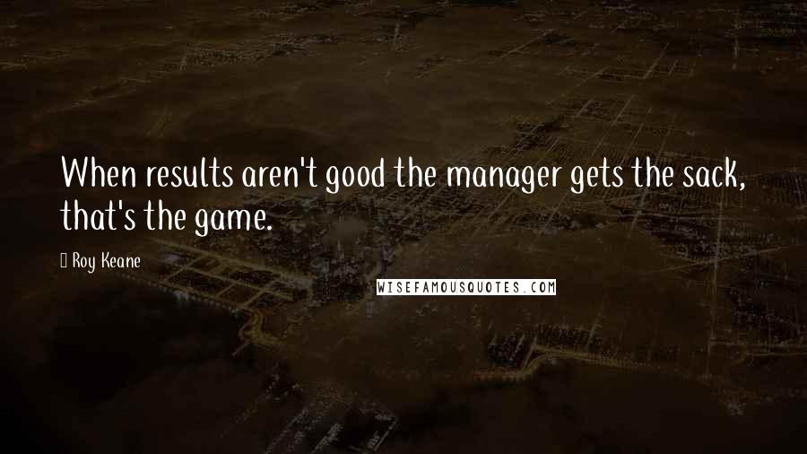 Roy Keane Quotes: When results aren't good the manager gets the sack, that's the game.