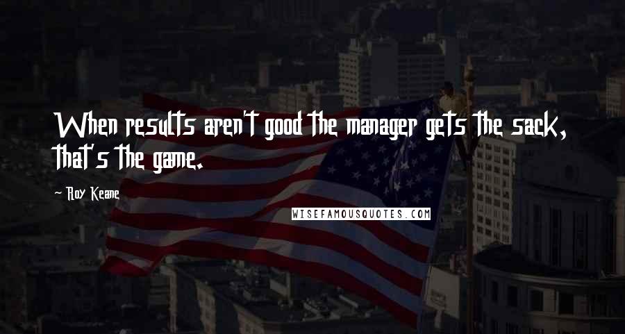 Roy Keane Quotes: When results aren't good the manager gets the sack, that's the game.