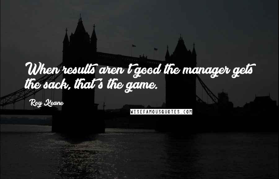 Roy Keane Quotes: When results aren't good the manager gets the sack, that's the game.