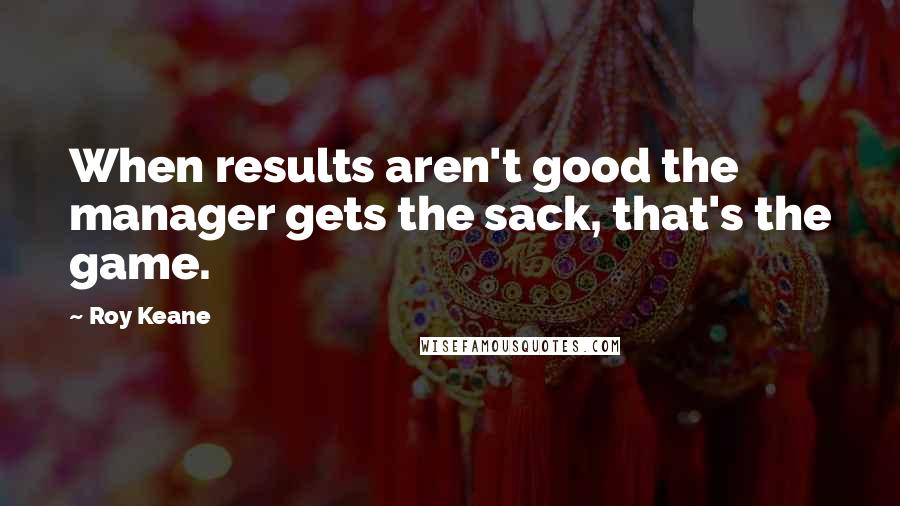 Roy Keane Quotes: When results aren't good the manager gets the sack, that's the game.