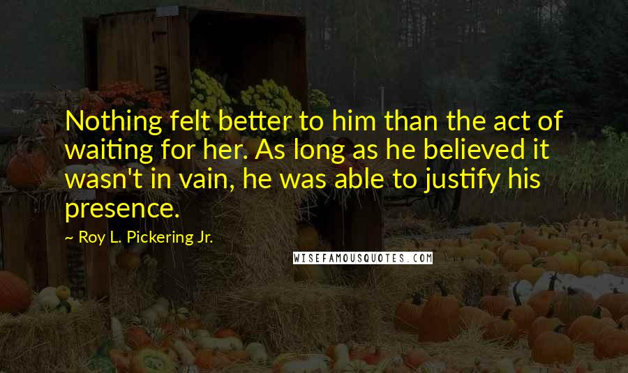 Roy L. Pickering Jr. Quotes: Nothing felt better to him than the act of waiting for her. As long as he believed it wasn't in vain, he was able to justify his presence.