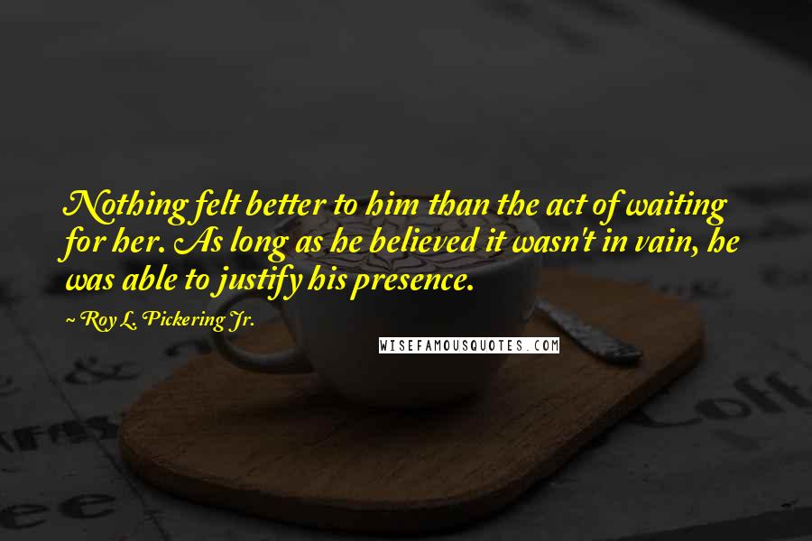 Roy L. Pickering Jr. Quotes: Nothing felt better to him than the act of waiting for her. As long as he believed it wasn't in vain, he was able to justify his presence.