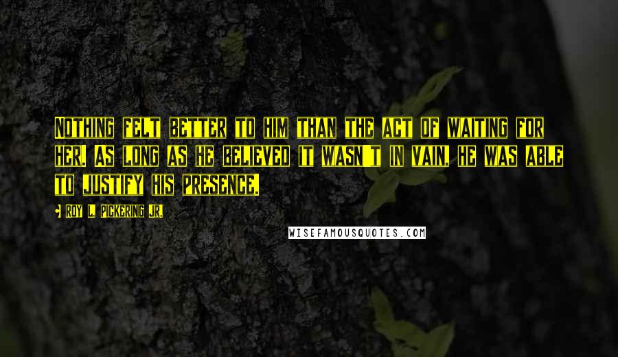 Roy L. Pickering Jr. Quotes: Nothing felt better to him than the act of waiting for her. As long as he believed it wasn't in vain, he was able to justify his presence.