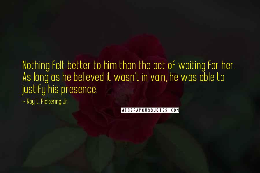 Roy L. Pickering Jr. Quotes: Nothing felt better to him than the act of waiting for her. As long as he believed it wasn't in vain, he was able to justify his presence.