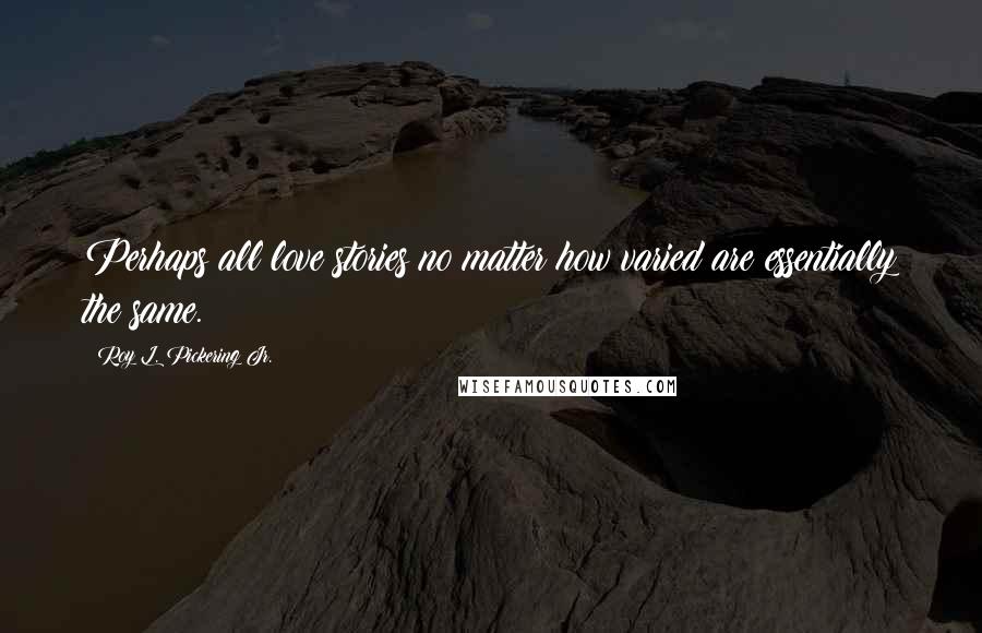 Roy L. Pickering Jr. Quotes: Perhaps all love stories no matter how varied are essentially the same.