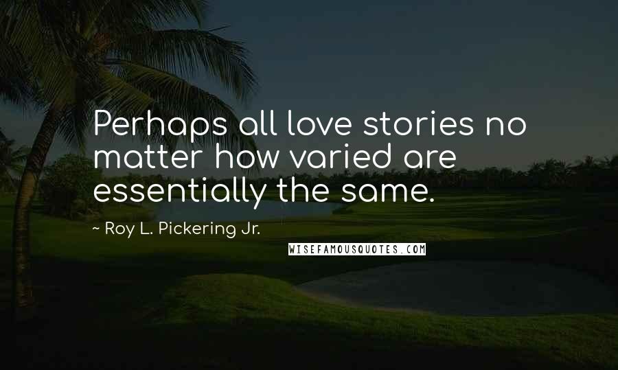 Roy L. Pickering Jr. Quotes: Perhaps all love stories no matter how varied are essentially the same.